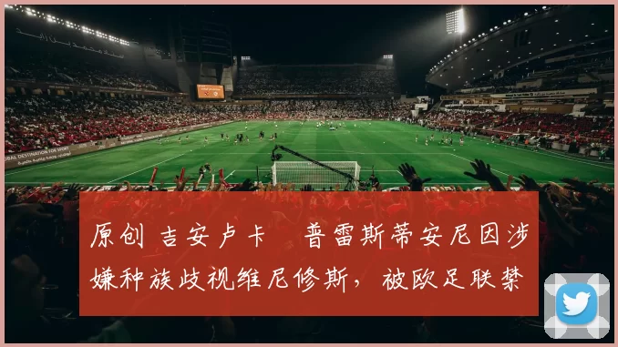 原创 吉安卢卡・普雷斯蒂安尼因涉嫌种族歧视维尼修斯，被欧足联禁赛