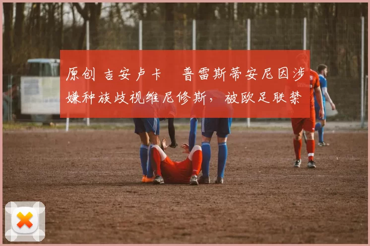 原创 吉安卢卡・普雷斯蒂安尼因涉嫌种族歧视维尼修斯，被欧足联禁赛