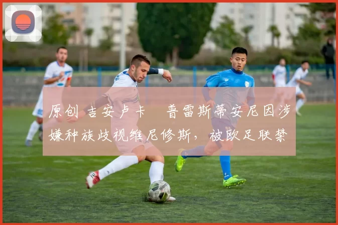 原创 吉安卢卡・普雷斯蒂安尼因涉嫌种族歧视维尼修斯，被欧足联禁赛
