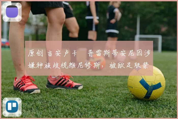 原创 吉安卢卡・普雷斯蒂安尼因涉嫌种族歧视维尼修斯,被欧足联禁赛