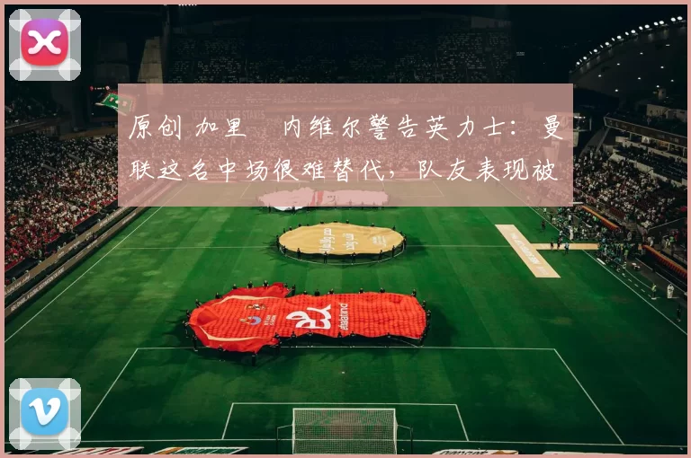 原创 加里・内维尔警告英力士：曼联这名中场很难替代，队友表现被赞 “离谱”