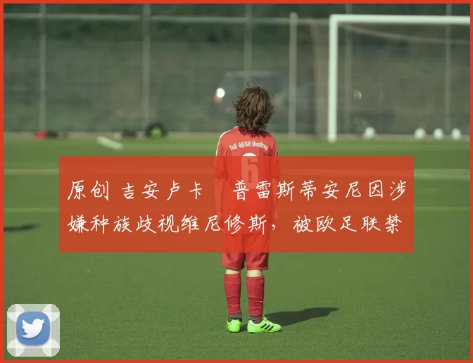 原创 吉安卢卡・普雷斯蒂安尼因涉嫌种族歧视维尼修斯，被欧足联禁赛