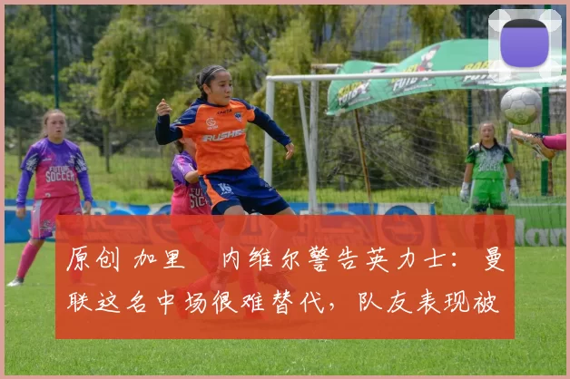 原创 加里・内维尔警告英力士：曼联这名中场很难替代，队友表现被赞 “离谱”