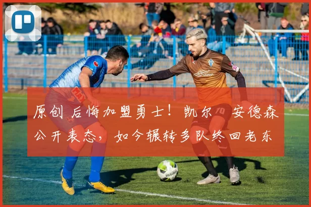 原创 后悔加盟勇士！凯尔・安德森公开表态，如今辗转多队终回老东家