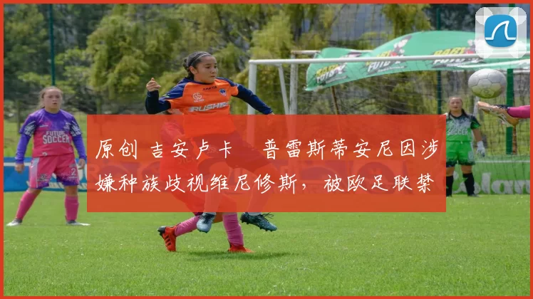 原创 吉安卢卡・普雷斯蒂安尼因涉嫌种族歧视维尼修斯,被欧足联禁赛