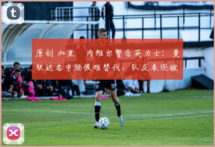 原创 加里・内维尔警告英力士：曼联这名中场很难替代，队友表现被赞 “离谱”