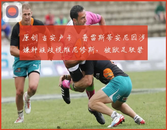 原创 吉安卢卡・普雷斯蒂安尼因涉嫌种族歧视维尼修斯,被欧足联禁赛