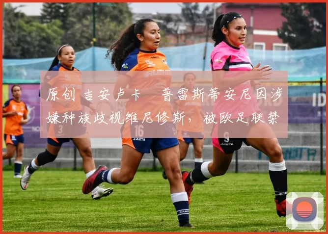 原创 吉安卢卡・普雷斯蒂安尼因涉嫌种族歧视维尼修斯,被欧足联禁赛