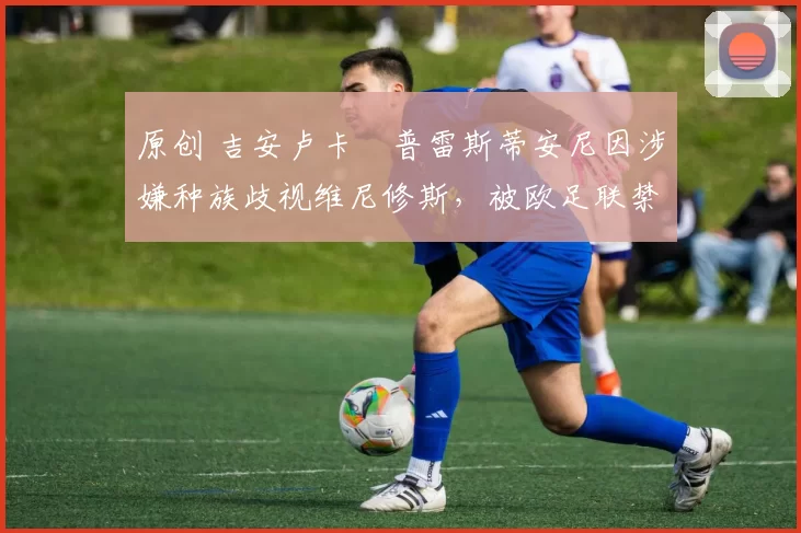 原创 吉安卢卡・普雷斯蒂安尼因涉嫌种族歧视维尼修斯，被欧足联禁赛