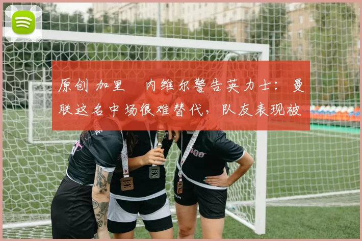 原创 加里・内维尔警告英力士：曼联这名中场很难替代，队友表现被赞 “离谱”