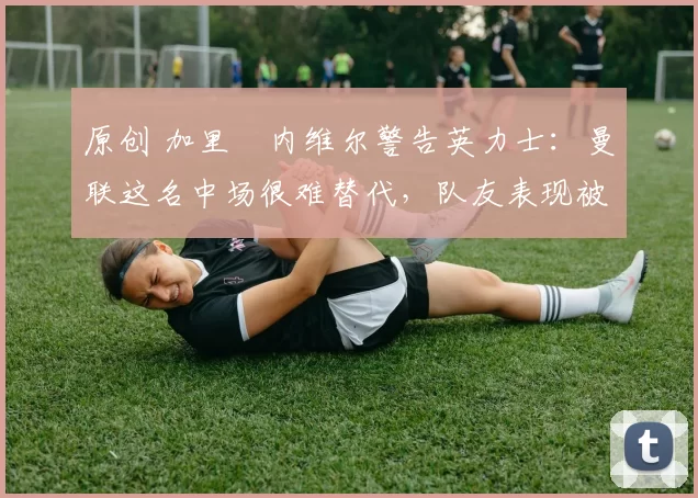 原创 加里・内维尔警告英力士：曼联这名中场很难替代，队友表现被赞 “离谱”