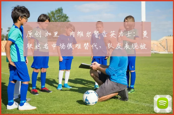 原创 加里・内维尔警告英力士：曼联这名中场很难替代，队友表现被赞 “离谱”