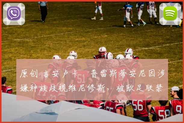 原创 吉安卢卡・普雷斯蒂安尼因涉嫌种族歧视维尼修斯，被欧足联禁赛