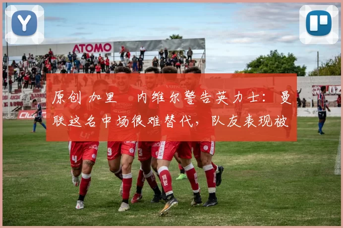 原创 加里・内维尔警告英力士：曼联这名中场很难替代，队友表现被赞 “离谱”