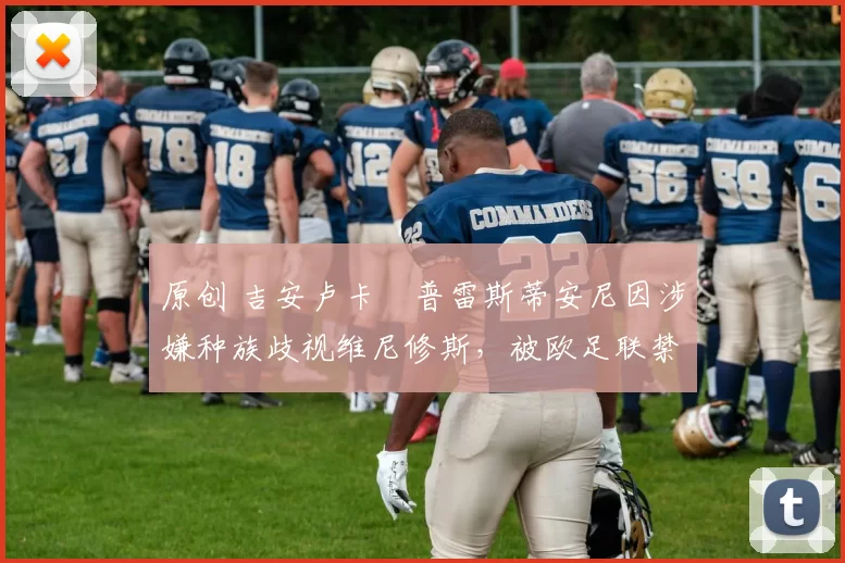 原创 吉安卢卡・普雷斯蒂安尼因涉嫌种族歧视维尼修斯，被欧足联禁赛