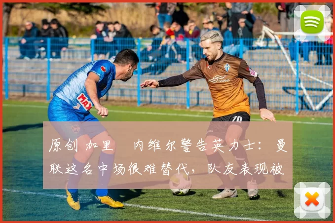 原创 加里・内维尔警告英力士：曼联这名中场很难替代，队友表现被赞 “离谱”