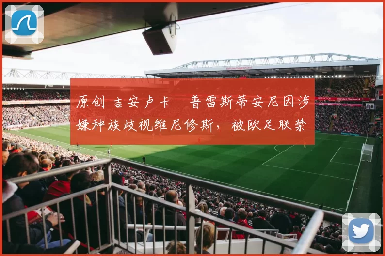 原创 吉安卢卡・普雷斯蒂安尼因涉嫌种族歧视维尼修斯，被欧足联禁赛