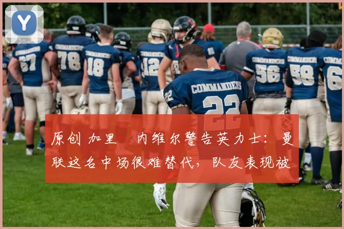 原创 加里・内维尔警告英力士：曼联这名中场很难替代，队友表现被赞 “离谱”