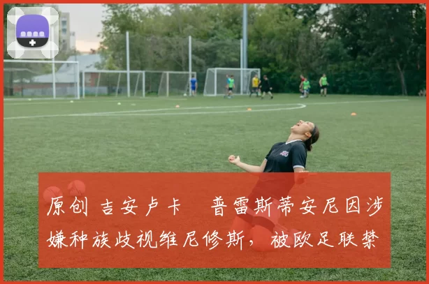 原创 吉安卢卡・普雷斯蒂安尼因涉嫌种族歧视维尼修斯，被欧足联禁赛