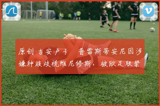 原创 吉安卢卡・普雷斯蒂安尼因涉嫌种族歧视维尼修斯，被欧足联禁赛