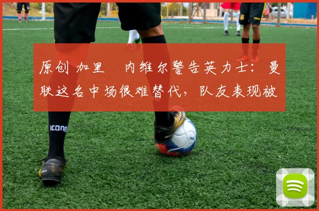 原创 加里・内维尔警告英力士:曼联这名中场很难替代,队友表现被赞 “离谱”