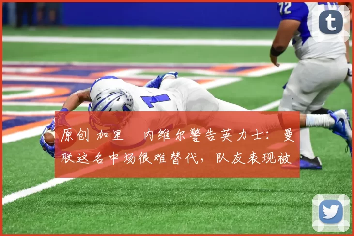 原创 加里・内维尔警告英力士：曼联这名中场很难替代，队友表现被赞 “离谱”