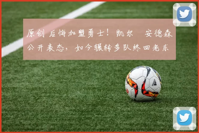 原创 后悔加盟勇士！凯尔・安德森公开表态，如今辗转多队终回老东家