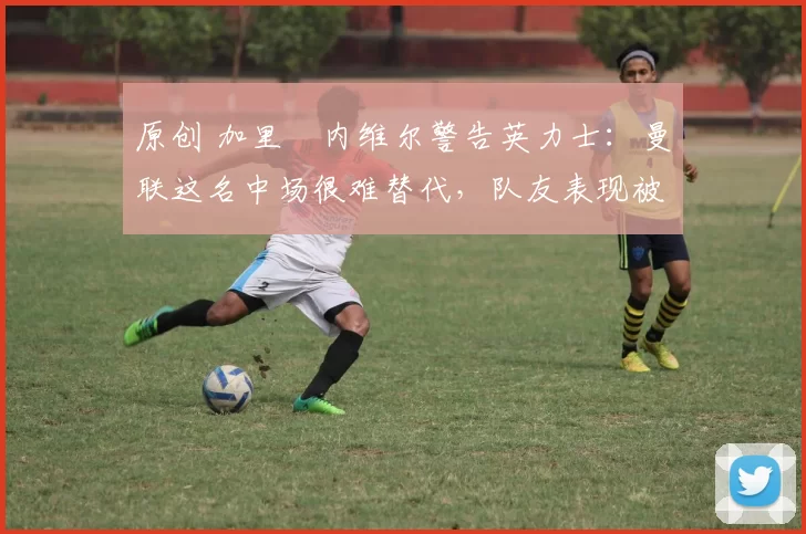 原创 加里・内维尔警告英力士:曼联这名中场很难替代,队友表现被赞 “离谱”