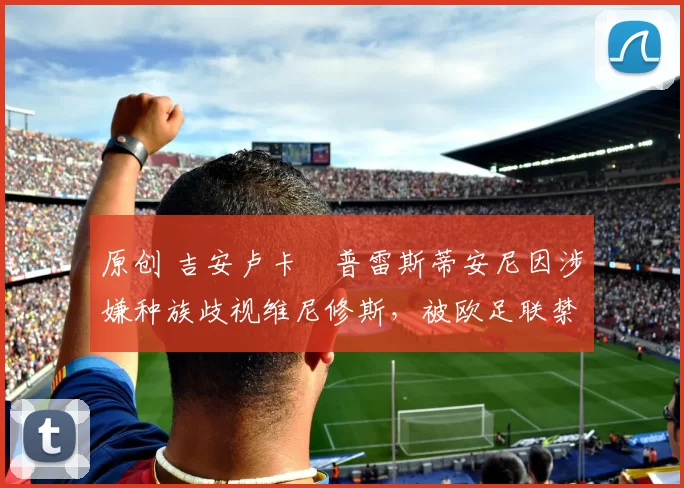 原创 吉安卢卡・普雷斯蒂安尼因涉嫌种族歧视维尼修斯，被欧足联禁赛