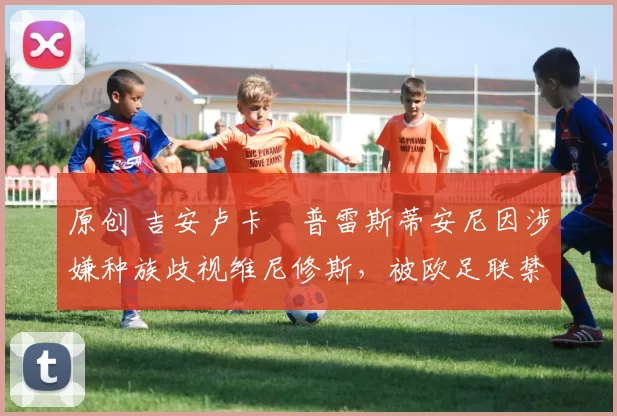 原创 吉安卢卡・普雷斯蒂安尼因涉嫌种族歧视维尼修斯,被欧足联禁赛