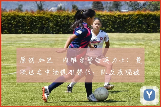 原创 加里・内维尔警告英力士:曼联这名中场很难替代,队友表现被赞 “离谱”