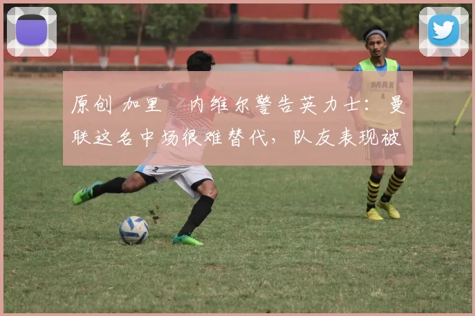原创 加里・内维尔警告英力士：曼联这名中场很难替代，队友表现被赞 “离谱”
