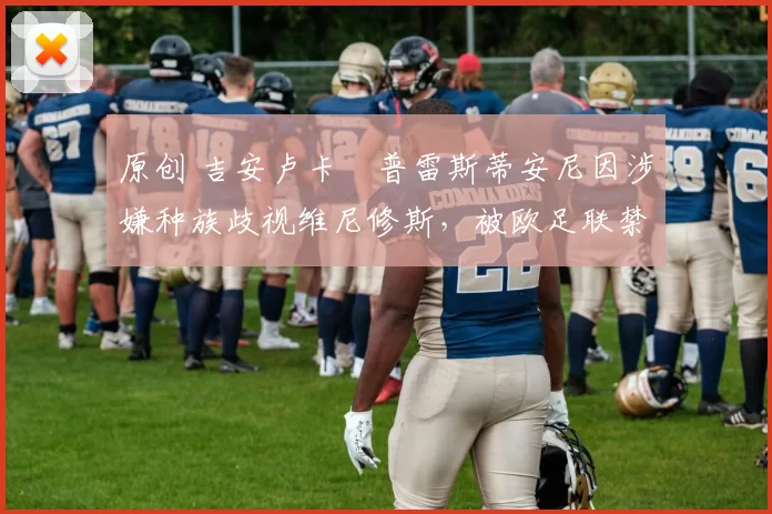 原创 吉安卢卡・普雷斯蒂安尼因涉嫌种族歧视维尼修斯，被欧足联禁赛