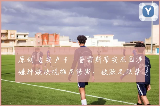 原创 吉安卢卡・普雷斯蒂安尼因涉嫌种族歧视维尼修斯，被欧足联禁赛