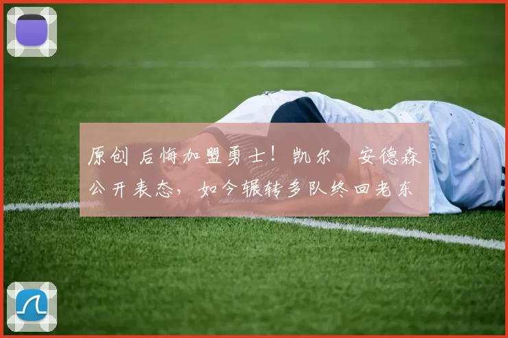 原创 后悔加盟勇士！凯尔・安德森公开表态，如今辗转多队终回老东家