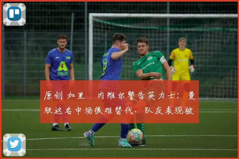 原创 加里・内维尔警告英力士：曼联这名中场很难替代，队友表现被赞 “离谱”