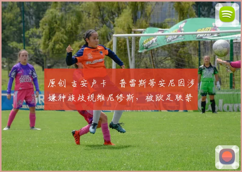 原创 吉安卢卡・普雷斯蒂安尼因涉嫌种族歧视维尼修斯，被欧足联禁赛