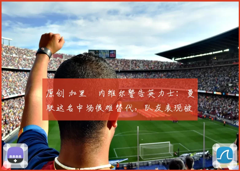 原创 加里・内维尔警告英力士：曼联这名中场很难替代，队友表现被赞 “离谱”