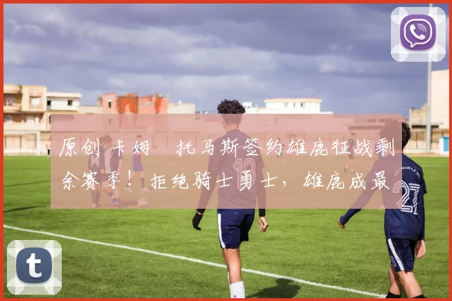 原创 卡姆・托马斯签约雄鹿征战剩余赛季！拒绝骑士勇士，雄鹿成最优选