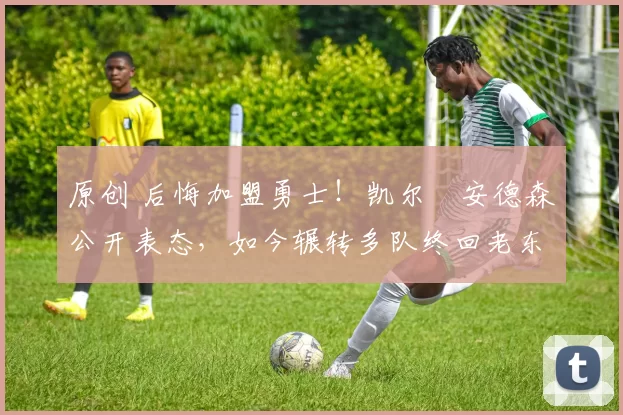 原创 后悔加盟勇士！凯尔・安德森公开表态，如今辗转多队终回老东家