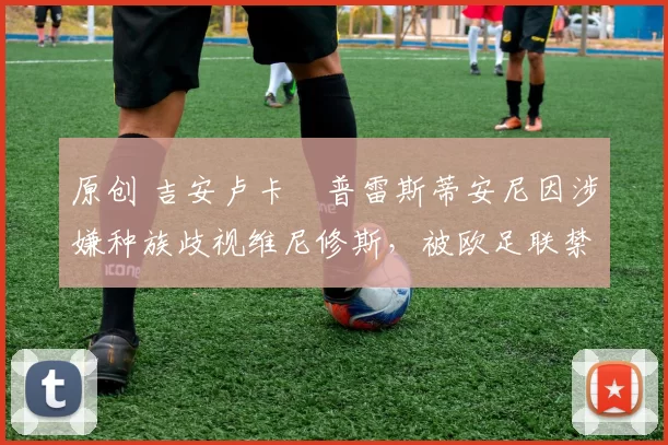 原创 吉安卢卡・普雷斯蒂安尼因涉嫌种族歧视维尼修斯,被欧足联禁赛