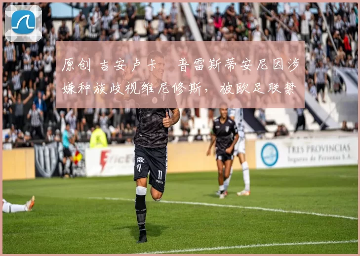 原创 吉安卢卡・普雷斯蒂安尼因涉嫌种族歧视维尼修斯，被欧足联禁赛