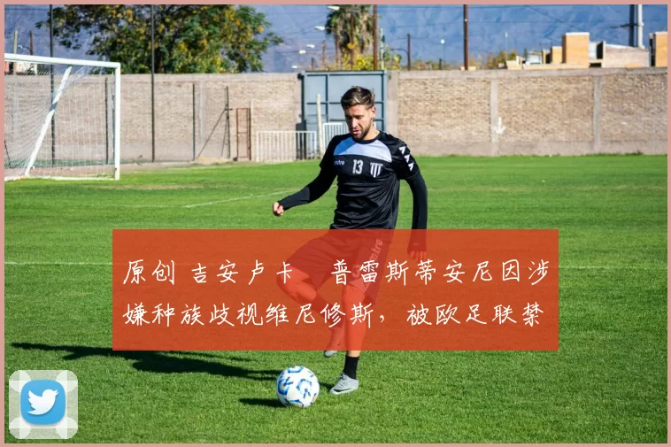 原创 吉安卢卡・普雷斯蒂安尼因涉嫌种族歧视维尼修斯，被欧足联禁赛