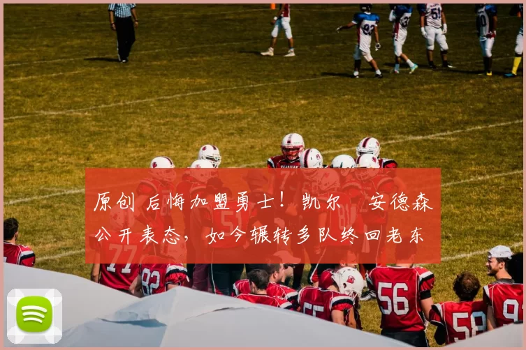 原创 后悔加盟勇士！凯尔・安德森公开表态，如今辗转多队终回老东家