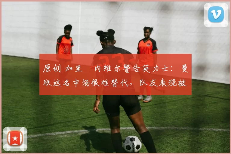 原创 加里・内维尔警告英力士：曼联这名中场很难替代，队友表现被赞 “离谱”