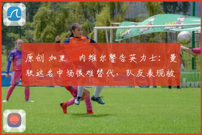 原创 加里・内维尔警告英力士：曼联这名中场很难替代，队友表现被赞 “离谱”