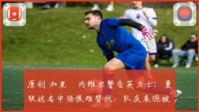 原创 加里・内维尔警告英力士：曼联这名中场很难替代，队友表现被赞 “离谱”