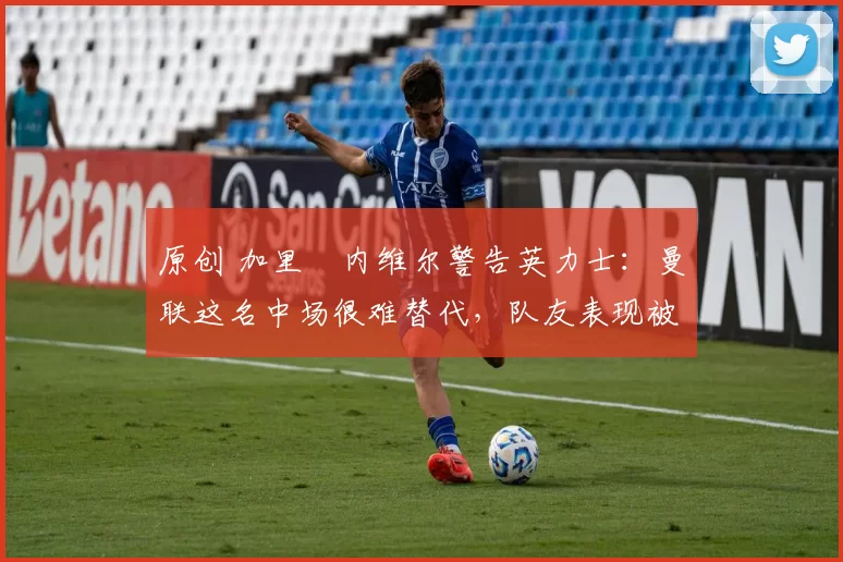 原创 加里・内维尔警告英力士：曼联这名中场很难替代，队友表现被赞 “离谱”