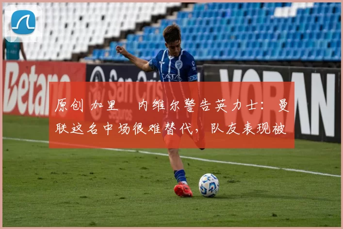 原创 加里・内维尔警告英力士：曼联这名中场很难替代，队友表现被赞 “离谱”