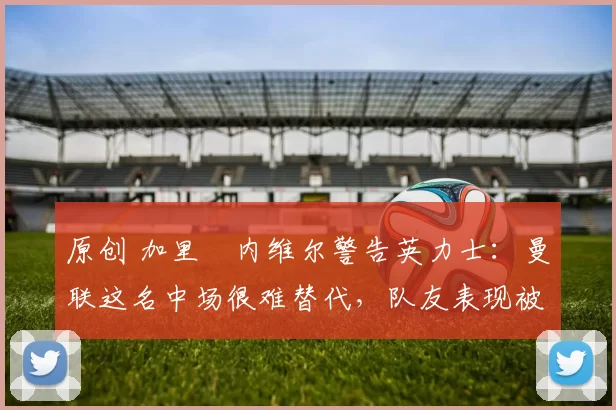 原创 加里・内维尔警告英力士：曼联这名中场很难替代，队友表现被赞 “离谱”